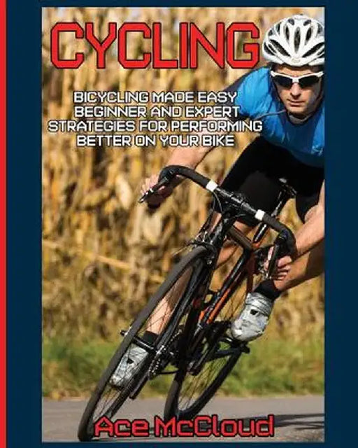 Cycling: Bicycling Made Easy: Beginner and Expert Strategies for Performing Better on Your Bike by Ace McCloud
