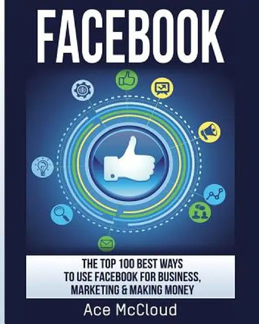 Facebook: The Top 100 Best Ways to Use Facebook for Business, Marketing, & Making Money by Ace McCloud