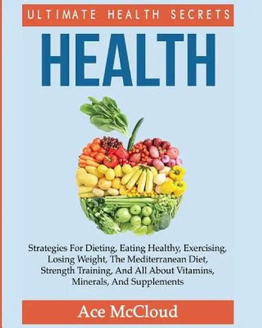 Health: Ultimate Health Secrets: Strategies for Dieting, Eating Healthy, Exercising, Losing Weight, the Mediterranean Diet, St by Ace McCloud