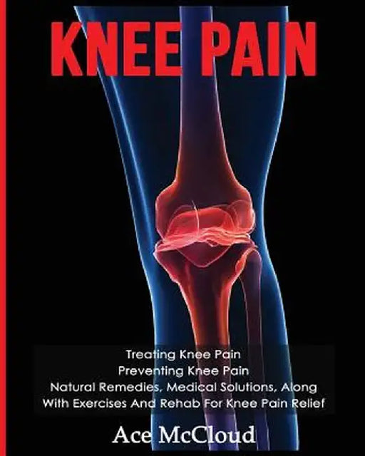 Knee Pain: Treating Knee Pain: Preventing Knee Pain: Natural Remedies, Medical Solutions, Along with Exercises and Rehab for Knee by Ace McCloud