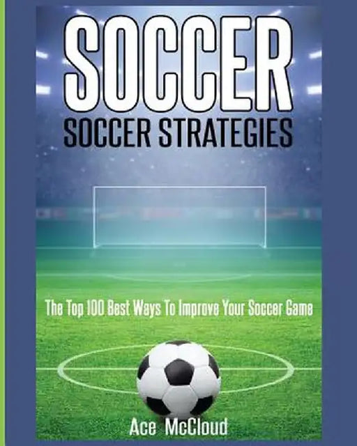 Soccer: Soccer Strategies: The Top 100 Best Ways to Improve Your Soccer Game by Ace McCloud