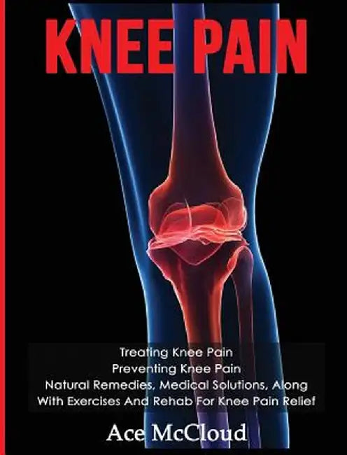 Knee Pain: Treating Knee Pain: Preventing Knee Pain: Natural Remedies, Medical Solutions, Along with Exercises and Rehab for Knee by Ace McCloud
