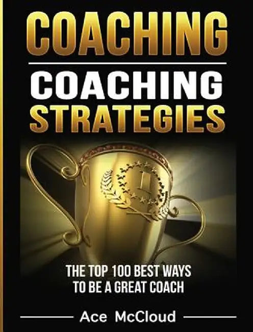 Coaching: Coaching Strategies: The Top 100 Best Ways to Be a Great Coach by Ace McCloud