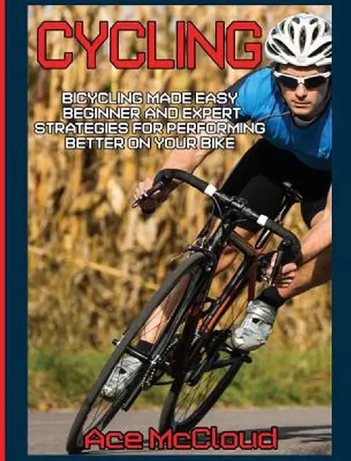 Cycling: Bicycling Made Easy: Beginner and Expert Strategies for Performing Better on Your Bike by Ace McCloud