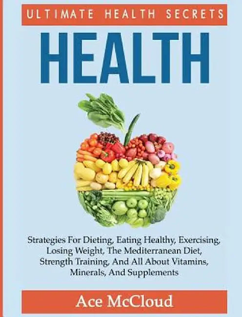 Health: Ultimate Health Secrets: Strategies for Dieting, Eating Healthy, Exercising, Losing Weight, the Mediterranean Diet, St by Ace McCloud
