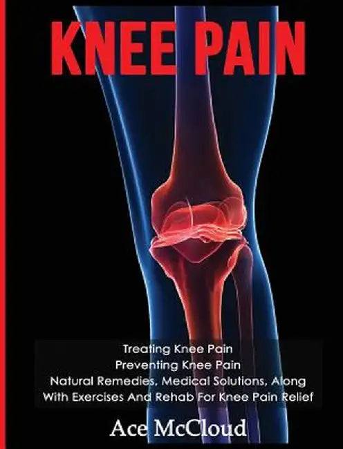Knee Pain: Treating Knee Pain: Preventing Knee Pain: Natural Remedies, Medical Solutions, Along with Exercises and Rehab for Knee by Ace McCloud