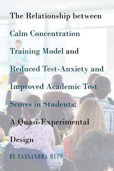 The Relationship Between Calm Concentration Training Model and Reduced Test-Anxiety and Improved Academic Test Scores in Students: A Quasi-Experimenta by Cassandra Huff