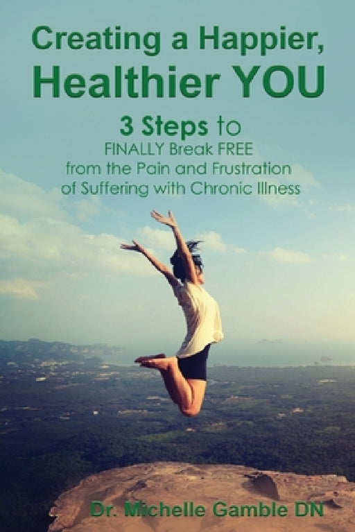 Creating a Happier, Healthier YOU: 3 Steps to Finally Break Free from the Pain and Frustration of Suffering With Chronic Illness by Michelle Gamble