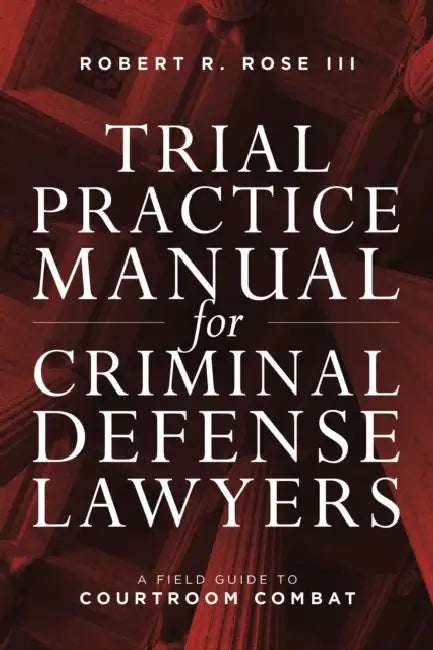 Trial Practice Manual for Criminal Defense Lawyers: A Field Guide to Courtroom Combat, Fifth Edition by Robert R. Rose