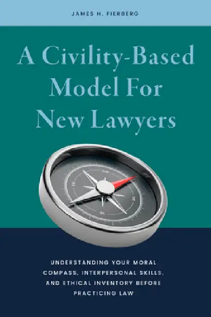 A Civility-Based Model for New Lawyers: Understanding Your Moral Compass, Interpersonal Skills, and Ethical Inventory Before Practicing Law by James Harris Fierberg