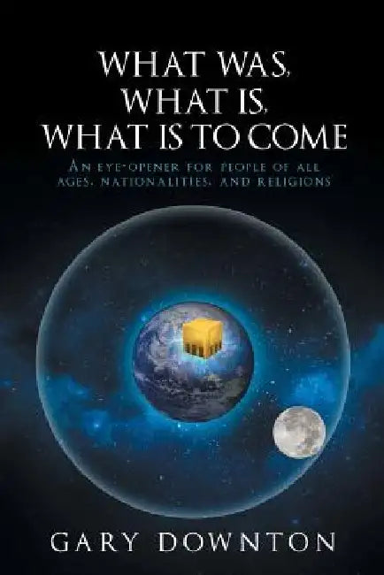 What Was What Is What Is To Come: An eye-opener for people of all ages, nationalities, and religions by Gary Downton