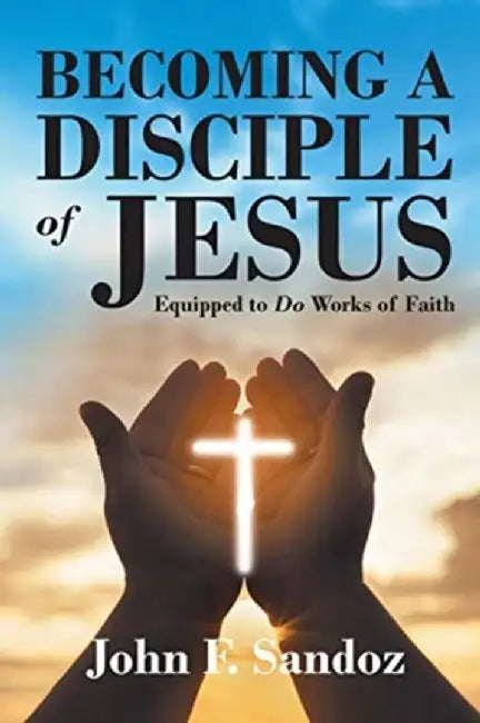 Becoming a Disciple of Jesus: Equipped to Do Works of Faith by John F. Sandoz