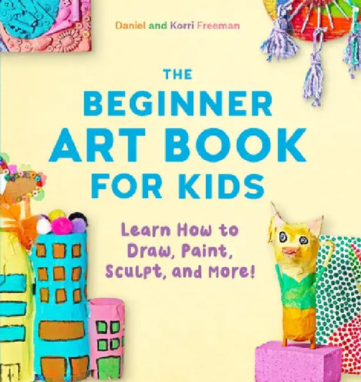 The Beginner Art Book for Kids: Learn How to Draw, Paint, Sculpt, and More! by Korri Freeman