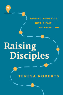 Raising Disciples: Guiding Your Kids Into a Faith of Their Own by Teresa Roberts