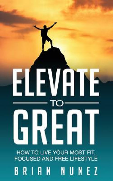 Elevate to Great: How to live your most fit, focused and free lifestyle. by Brian Nunez