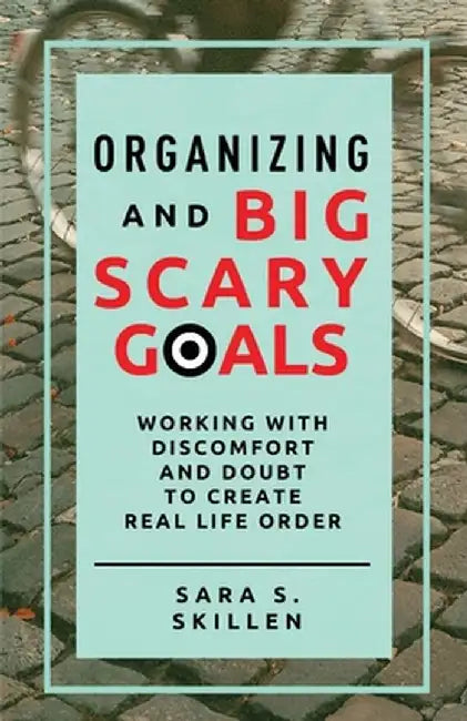 Organizing and Big Scary Goals: Working With Discomfort and Doubt To Create Real Life Order by Sara S. Skillen