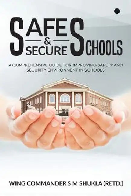 Safe and Secure Schools: A Comprehensive Guide for Improving Safety and Security Environment in Schools by Wing Commander S. M. Shukla (Retd ).