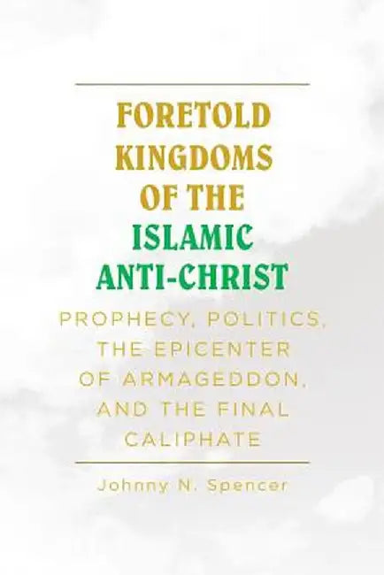 Foretold Kingdoms of the Islamic Anti-Christ: Prophecy, Politics, the Epicenter of Armageddon, and the Final Caliphate by Johnny N. Spencer