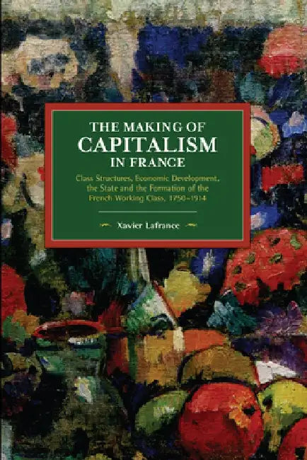 The Making of Capitalism in France: Class Structures, Economic Development, the State and the Formation of the French Working Class, 1750-1914 by Xavier LaFrance