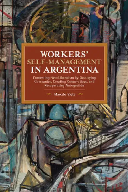 Workers' Self-Management in Argentina: Contesting Neo-Liberalism by Occupying Companies, Creating Cooperatives, and Recuperating Autogestión by Marcelo Vieta