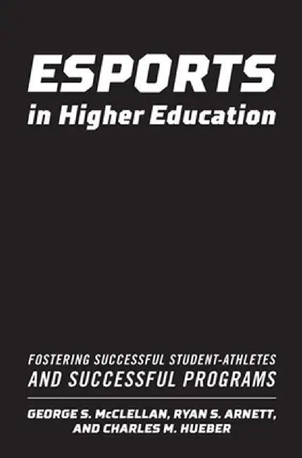Esports in Higher Education: Fostering Successful Student-Athletes and Successful Programs by George S. McClellan