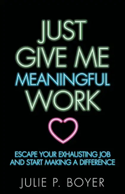 Just Give Me Meaningful Work: Escape Your Exhausting Job and Start Making a Difference by Julie P. Boyer