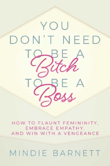 You Don't Need to Be a Bitch to Be a Boss: How to Flaunt Femininity, Embrace Empathy, and Win with a Vengeance by Mindie Barnett