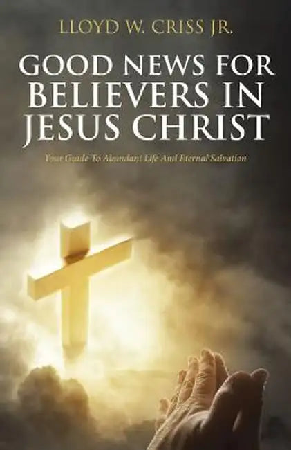 Good News for Believers in Jesus Christ: Your Guide to Abundant Life and Eternal Salvation by Lloyd W. Criss Jr