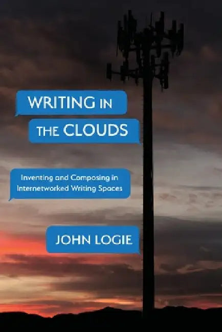 Writing in the Clouds: Inventing and Composing in Internetworked Writing Spaces by John Logie
