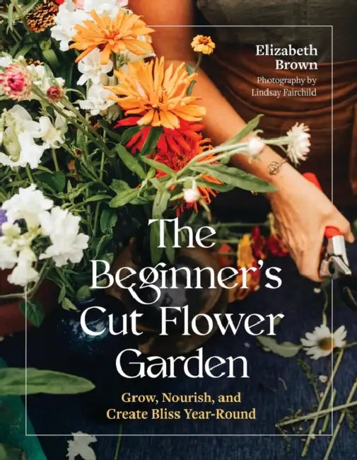 The Beginner's Cut Flower Garden: Grow, Nourish, and Create Bliss Year-Round by Elizabeth Brown