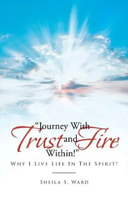 Journey with Trust and Fire Within: Why I Live Life in the Spirit! by Sheila S. Ward