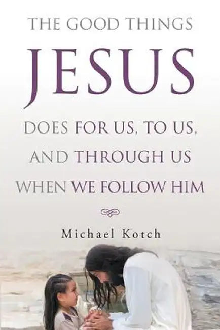 The Good Things Jesus Does for Us, to Us, and Through Us When We Follow Him by Michael Kotch