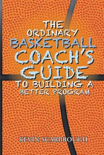 The Ordinary Basketball Coach's Guide to Building a Better Program by Kevin Scarbrough