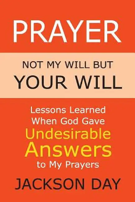 Prayer: NOT MY WILL BUT YOUR WILL: Lessons Learned When God Gave Undesirable Answers to My Prayers by Jackson Day