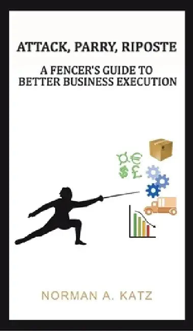 Attack, Parry, Riposte: A Fencer's Guide to Better Business Execution by Norman A. Katz