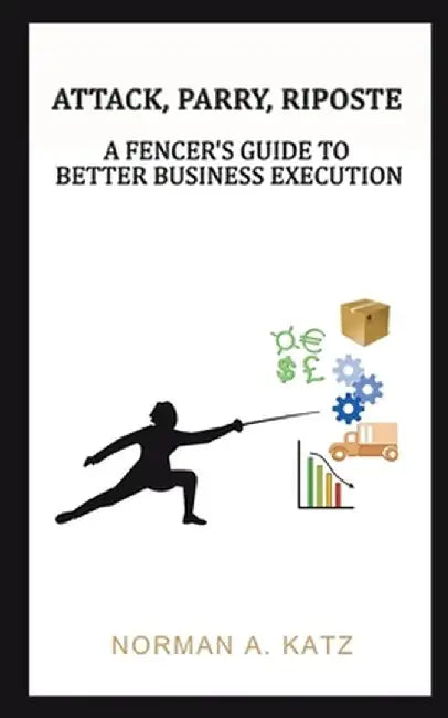 Attack, Parry, Riposte: A Fencer's Guide to Better Business Execution by Norman A. Katz