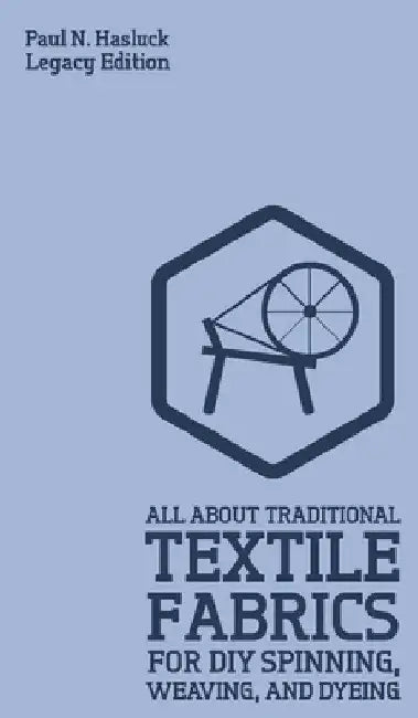 All About Traditional Textile Fabrics For DIY Spinning, Weaving, And Dyeing (Legacy Edition): Classic Information On Fibers And Cloth Work by Paul N. Hasluck