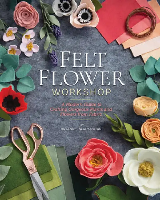 Felt Flower Workshop: A Modern Guide to Crafting Gorgeous Plants & Flowers from Fabric by Bryanne Rajamannar