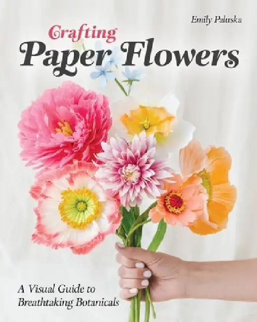 Crafting Paper Flowers: A Visual Guide to Breathtaking Botanicals by Emily Paluska
