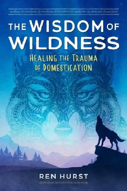 The Wisdom of Wildness: Healing the Trauma of Domestication by Ren Hurst