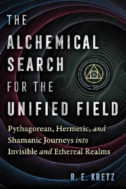 The Alchemical Search for the Unified Field: Pythagorean, Hermetic, and Shamanic Journeys Into Invisible and Ethereal Realms by R. E. Kretz