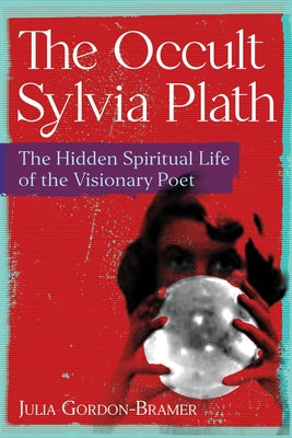 The Occult Sylvia Plath: The Hidden Spiritual Life of the Visionary Poet by Julia Gordon-Bramer