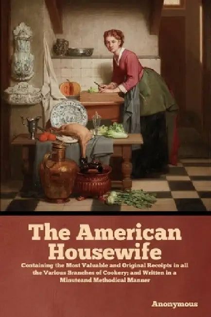 The American Housewife: Containing the Most Valuable and Original Receipts in all the Various Branches of Cookery; and Written in a Minuteand Methodic by Anonymous