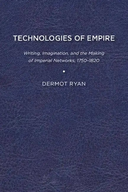 Technologies of Empire: Writing, Imagination, and the Making of Imperial Networks, 1750-1820 by Dermot Ryan