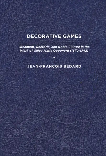 Decorative Games: Ornament, Rhetoric, and Noble Culture in the Work of Gilles-Marie Oppenord (1672-1742) by Jean-François Bédard