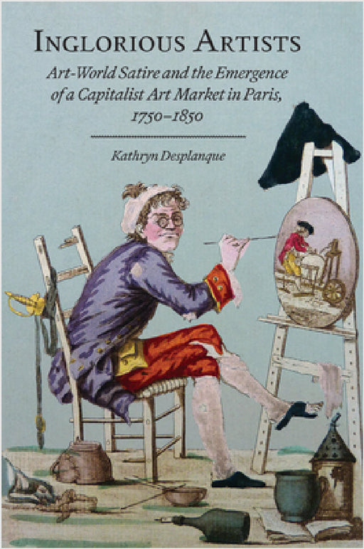 Inglorious Artists: Art World Satire and the Emergence of a Capitalist Art Market in Paris, 1750-1850 by Kathryn Desplanque
