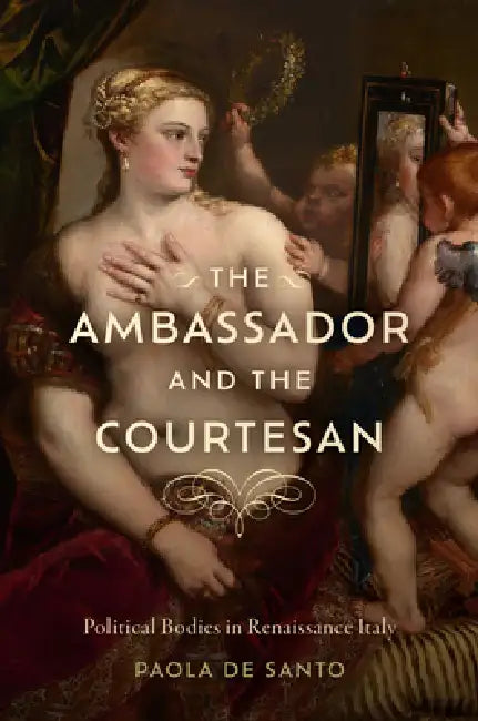 The Ambassador and the Courtesan: Political Bodies in Renaissance Italy by Paola de Santo