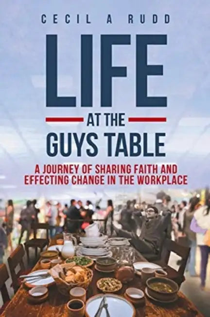 Life at the Guys Table: A Journey of Sharing Faith and Effecting Change In the Workplace by Cecil a. Rudd