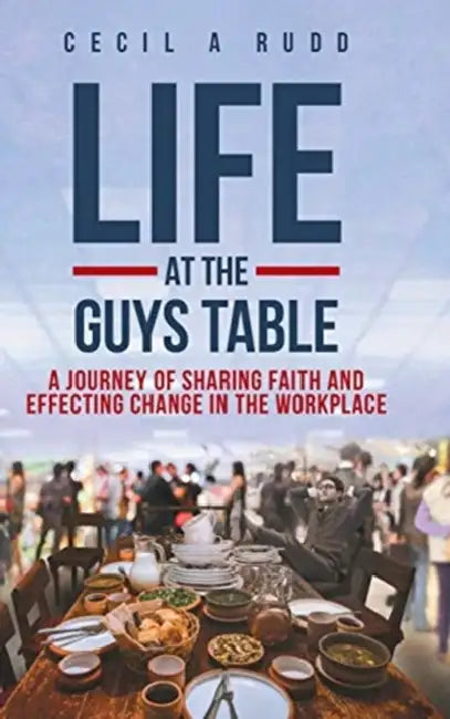 Life at the Guys Table: A Journey of Sharing Faith and Effecting Change In the Workplace by Cecil a. Rudd