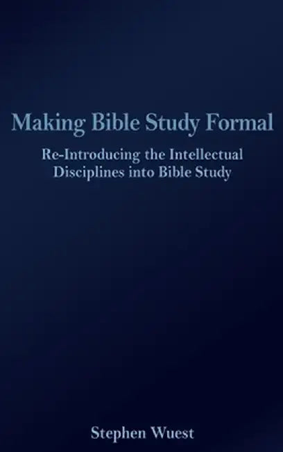 Making Bible Study Formal: Re-Introducing the Intellectual Disciplines into Bible Study by Stephen Wuest